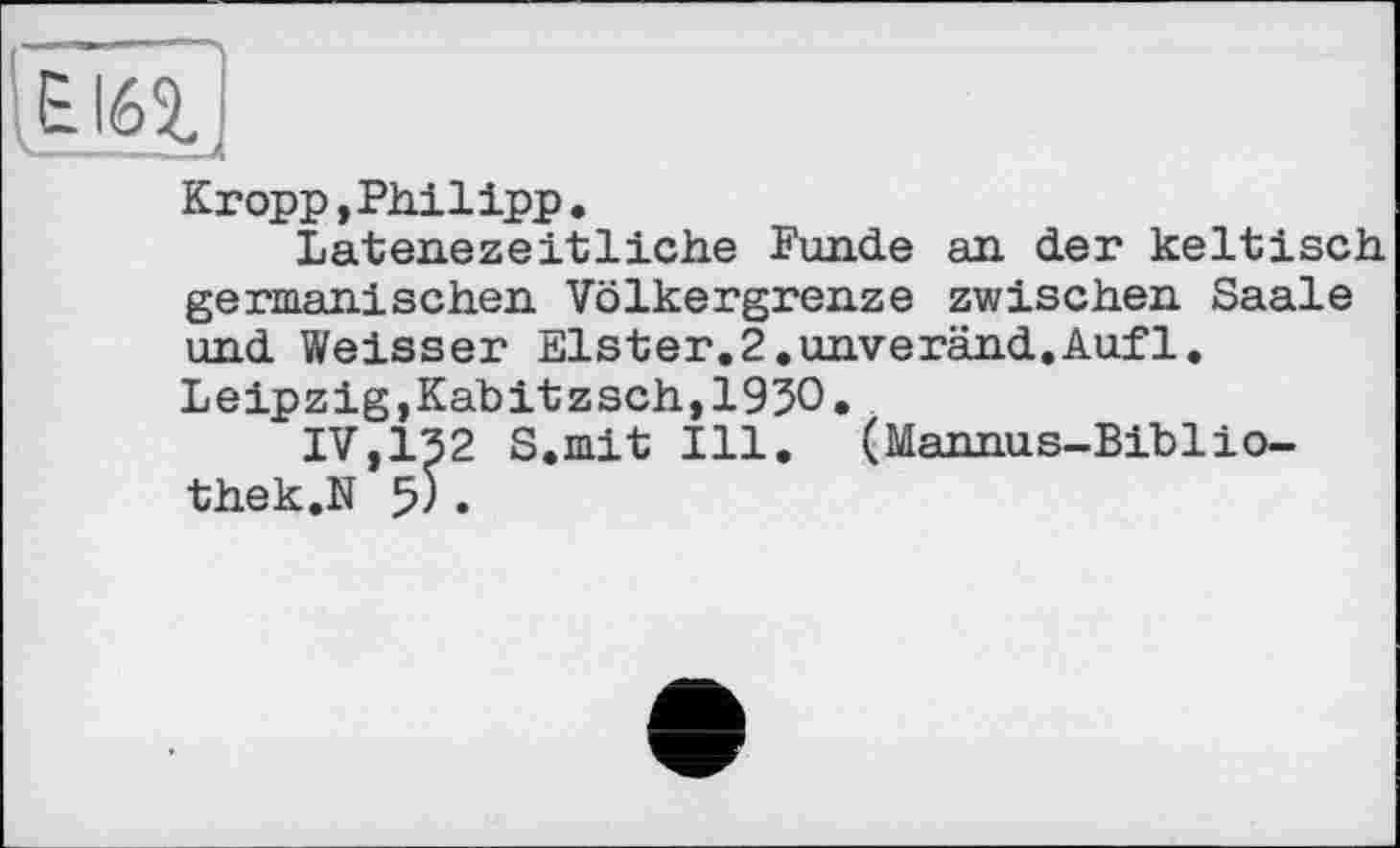 ﻿Еібг.
Kropp,Philipp.
Latenezeitliehe Funde an der keltisch germanischen Völkergrenze zwischen Saale und Weisser Elster.2.unveränd.Auf1. Leipzig,Kabitzsch,1930.
IV,132 S.mit Ill. (Mannus-Biblio-thek.N $) .